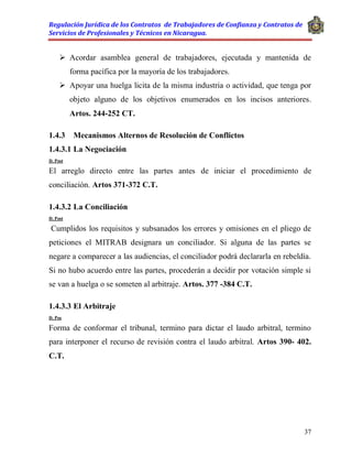 Regulación Jurídica de los Contratos de Trabajadores de Confianza y Contratos de
Servicios de Profesionales y Técnicos en Nicaragua.
37
 Acordar asamblea general de trabajadores, ejecutada y mantenida de
forma pacífica por la mayoría de los trabajadores.
 Apoyar una huelga licita de la misma industria o actividad, que tenga por
objeto alguno de los objetivos enumerados en los incisos anteriores.
Artos. 244-252 CT.
1.4.3 Mecanismos Alternos de Resolución de Conflictos
1.4.3.1 La Negociación
D. Post
El arreglo directo entre las partes antes de iniciar el procedimiento de
conciliación. Artos 371-372 C.T.
1.4.3.2 La Conciliación
D. Post
Cumplidos los requisitos y subsanados los errores y omisiones en el pliego de
peticiones el MITRAB designara un conciliador. Si alguna de las partes se
negare a comparecer a las audiencias, el conciliador podrá declararla en rebeldía.
Si no hubo acuerdo entre las partes, procederán a decidir por votación simple si
se van a huelga o se someten al arbitraje. Artos. 377 -384 C.T.
1.4.3.3 El Arbitraje
D. Pos
Forma de conformar el tribunal, termino para dictar el laudo arbitral, termino
para interponer el recurso de revisión contra el laudo arbitral. Artos 390- 402.
C.T.
 