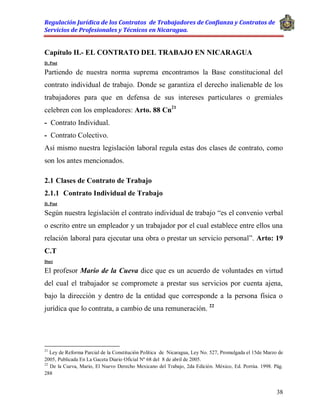 Regulación Jurídica de los Contratos de Trabajadores de Confianza y Contratos de
Servicios de Profesionales y Técnicos en Nicaragua.
38
Capítulo II.- EL CONTRATO DEL TRABAJO EN NICARAGUA
D. Post
Partiendo de nuestra norma suprema encontramos la Base constitucional del
contrato individual de trabajo. Donde se garantiza el derecho inalienable de los
trabajadores para que en defensa de sus intereses particulares o gremiales
celebren con los empleadores: Arto. 88 Cn21
- Contrato Individual.
- Contrato Colectivo.
Así mismo nuestra legislación laboral regula estas dos clases de contrato, como
son los antes mencionados.
2.1 Clases de Contrato de Trabajo
2.1.1 Contrato Individual de Trabajo
D. Post
Según nuestra legislación el contrato individual de trabajo “es el convenio verbal
o escrito entre un empleador y un trabajador por el cual establece entre ellos una
relación laboral para ejecutar una obra o prestar un servicio personal”. Arto: 19
C.T
Doct
El profesor Mario de la Cueva dice que es un acuerdo de voluntades en virtud
del cual el trabajador se compromete a prestar sus servicios por cuenta ajena,
bajo la dirección y dentro de la entidad que corresponde a la persona física o
jurídica que lo contrata, a cambio de una remuneración. 22
21
Ley de Reforma Parcial de la Constitución Política de Nicaragua, Ley No. 527, Promulgada el 15de Marzo de
2005, Publicada En La Gaceta Diario Oficial Nº 68 del 8 de abril de 2005.
22
De la Cueva, Mario, El Nuevo Derecho Mexicano del Trabajo, 2da Edición. México, Ed. Porrúa. 1998. Pág.
288
 