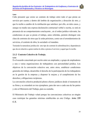 Regulación Jurídica de los Contratos de Trabajadores de Confianza y Contratos de
Servicios de Profesionales y Técnicos en Nicaragua.
39
Comen
Cabe presumir que existe un contrato de trabajo entre todo el que presta un
servicio por cuenta y dentro del ámbito de organización y dirección de otro, y
que lo recibe a cambio de la retribución que satisface: por ello, en tales casos, y
aunque no medie una expresa declaración contractual verbal o escrita, se está en
presencia de un comportamiento concluyente , en el orden jurídico relevante, las
condiciones en que se presta el trabajo, antes referidas, permite distinguir esta
clase de contratos de otros que le están próximos, como son el arrendamientos de
servicios, el contrato de obra, la sociedad o el mandato.
Teniendo la naturaleza jurídica de este tipo de contrato la subordinación y dependencia
que da en relación a quien realiza la obra o presta el servicio y aquel que lo recibe.
2.1.2 Contrato Colectivo de Trabajo.
D. Post
Es el acuerdo concertado por escrito entre un empleador, o grupo de empleadores
y una o varias organizaciones de trabajadores con personalidad jurídica. Los
objetivos de la convención colectiva son, entre otros, establecer condiciones
generales de trabajo, desarrollar el derecho de la participación de los trabajadores
en la gestión de la empresa y disponer la mejora y el cumplimiento de los
derechos y obligaciones recíprocas.
La convención colectiva producirá plenos efectos jurídicos desde el momento de
su firma y se extenderá en tres ejemplares, para dar uno a cada una de las partes
y otro al Ministerio del Trabajo, para su custodia.
El Ministerio del Trabajo velará porque las convenciones colectivas en ningún
caso restrinjan las garantías mínimas establecidas en este Código. Arto: 235
C.T.
 