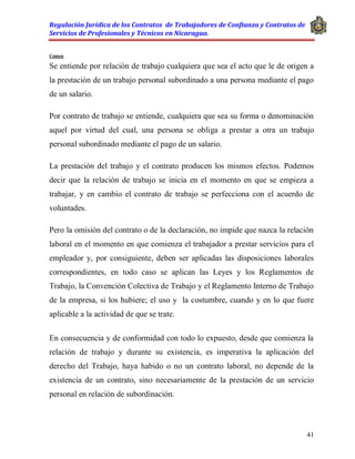 Regulación Jurídica de los Contratos de Trabajadores de Confianza y Contratos de
Servicios de Profesionales y Técnicos en Nicaragua.
41
Comen
Se entiende por relación de trabajo cualquiera que sea el acto que le de origen a
la prestación de un trabajo personal subordinado a una persona mediante el pago
de un salario.
Por contrato de trabajo se entiende, cualquiera que sea su forma o denominación
aquel por virtud del cual, una persona se obliga a prestar a otra un trabajo
personal subordinado mediante el pago de un salario.
La prestación del trabajo y el contrato producen los mismos efectos. Podemos
decir que la relación de trabajo se inicia en el momento en que se empieza a
trabajar, y en cambio el contrato de trabajo se perfecciona con el acuerdo de
voluntades.
Pero la omisión del contrato o de la declaración, no impide que nazca la relación
laboral en el momento en que comienza el trabajador a prestar servicios para el
empleador y, por consiguiente, deben ser aplicadas las disposiciones laborales
correspondientes, en todo caso se aplican las Leyes y los Reglamentos de
Trabajo, la Convención Colectiva de Trabajo y el Reglamento Interno de Trabajo
de la empresa, si los hubiere; el uso y la costumbre, cuando y en lo que fuere
aplicable a la actividad de que se trate.
En consecuencia y de conformidad con todo lo expuesto, desde que comienza la
relación de trabajo y durante su existencia, es imperativa la aplicación del
derecho del Trabajo, haya habido o no un contrato laboral, no depende de la
existencia de un contrato, sino necesariamente de la prestación de un servicio
personal en relación de subordinación.
 