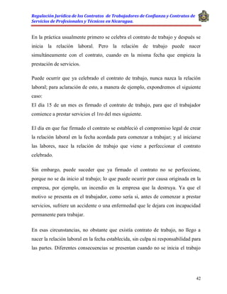 Regulación Jurídica de los Contratos de Trabajadores de Confianza y Contratos de
Servicios de Profesionales y Técnicos en Nicaragua.
42
En la práctica usualmente primero se celebra el contrato de trabajo y después se
inicia la relación laboral. Pero la relación de trabajo puede nacer
simultáneamente con el contrato, cuando en la misma fecha que empieza la
prestación de servicios.
Puede ocurrir que ya celebrado el contrato de trabajo, nunca nazca la relación
laboral; para aclaración de esto, a manera de ejemplo, expondremos el siguiente
caso:
El día 15 de un mes es firmado el contrato de trabajo, para que el trabajador
comience a prestar servicios el 1ro del mes siguiente.
El día en que fue firmado el contrato se estableció el compromiso legal de crear
la relación laboral en la fecha acordada para comenzar a trabajar; y al iniciarse
las labores, nace la relación de trabajo que viene a perfeccionar el contrato
celebrado.
Sin embargo, puede suceder que ya firmado el contrato no se perfeccione,
porque no se da inicio al trabajo; lo que puede ocurrir por causa originada en la
empresa, por ejemplo, un incendio en la empresa que la destruya. Ya que el
motivo se presenta en el trabajador, como sería si, antes de comenzar a prestar
servicios, sufriere un accidente o una enfermedad que le dejara con incapacidad
permanente para trabajar.
En esas circunstancias, no obstante que existía contrato de trabajo, no llego a
nacer la relación laboral en la fecha establecida, sin culpa ni responsabilidad para
las partes. Diferentes consecuencias se presentan cuando no se inicia el trabajo
 