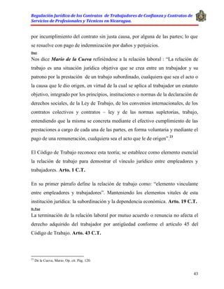 Regulación Jurídica de los Contratos de Trabajadores de Confianza y Contratos de
Servicios de Profesionales y Técnicos en Nicaragua.
43
por incumplimiento del contrato sin justa causa, por alguna de las partes; lo que
se resuelve con pago de indemnización por daños y perjuicios.
Doct
Nos dice Mario de la Cueva refiriéndose a la relación laboral : “La relación de
trabajo es una situación jurídica objetiva que se crea entre un trabajador y su
patrono por la prestación de un trabajo subordinado, cualquiera que sea el acto o
la causa que le dio origen, en virtud de la cual se aplica al trabajador un estatuto
objetivo, integrado por los principios, instituciones o normas de la declaración de
derechos sociales, de la Ley de Trabajo, de los convenios internacionales, de los
contratos colectivos y contratos – ley y de las normas supletorias, trabajo,
entendiendo que la misma se concreta mediante el efectivo cumplimiento de las
prestaciones a cargo de cada una de las partes, en forma voluntaria y mediante el
pago de una remuneración, cualquiera sea el acto que le de origen”.23
El Código de Trabajo reconoce esta teoría; se establece como elemento esencial
la relación de trabajo para demostrar el vínculo jurídico entre empleadores y
trabajadores. Arto. 1 C.T.
En su primer párrafo define la relación de trabajo como: “elemento vinculante
entre empleadores y trabajadores”. Manteniendo los elementos vitales de esta
institución jurídica: la subordinación y la dependencia económica. Arto. 19 C.T.
D. Post
La terminación de la relación laboral por mutuo acuerdo o renuncia no afecta el
derecho adquirido del trabajador por antigüedad conforme el artículo 45 del
Código de Trabajo. Arto. 43 C.T.
23
De la Cueva, Mario, Op. cit. Pág. 120.
 