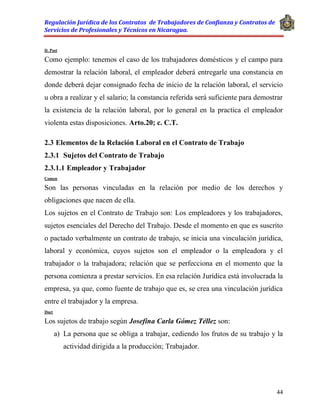 Regulación Jurídica de los Contratos de Trabajadores de Confianza y Contratos de
Servicios de Profesionales y Técnicos en Nicaragua.
44
D. Post
Como ejemplo: tenemos el caso de los trabajadores domésticos y el campo para
demostrar la relación laboral, el empleador deberá entregarle una constancia en
donde deberá dejar consignado fecha de inicio de la relación laboral, el servicio
u obra a realizar y el salario; la constancia referida será suficiente para demostrar
la existencia de la relación laboral, por lo general en la practica el empleador
violenta estas disposiciones. Arto.20; c. C.T.
2.3 Elementos de la Relación Laboral en el Contrato de Trabajo
2.3.1 Sujetos del Contrato de Trabajo
2.3.1.1 Empleador y Trabajador
Comen
Son las personas vinculadas en la relación por medio de los derechos y
obligaciones que nacen de ella.
Los sujetos en el Contrato de Trabajo son: Los empleadores y los trabajadores,
sujetos esenciales del Derecho del Trabajo. Desde el momento en que es suscrito
o pactado verbalmente un contrato de trabajo, se inicia una vinculación jurídica,
laboral y económica, cuyos sujetos son el empleador o la empleadora y el
trabajador o la trabajadora; relación que se perfecciona en el momento que la
persona comienza a prestar servicios. En esa relación Jurídica está involucrada la
empresa, ya que, como fuente de trabajo que es, se crea una vinculación jurídica
entre el trabajador y la empresa.
Doct
Los sujetos de trabajo según Josefina Carla Gómez Téllez son:
a) La persona que se obliga a trabajar, cediendo los frutos de su trabajo y la
actividad dirigida a la producción; Trabajador.
 