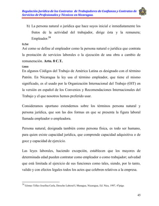 Regulación Jurídica de los Contratos de Trabajadores de Confianza y Contratos de
Servicios de Profesionales y Técnicos en Nicaragua.
45
b) La persona natural o jurídica que hace suyos inicial e inmediatamente los
frutos de la actividad del trabajador, dirige ésta y la remunera;
Empleador.24
D. Post
Así como se define al empleador como la persona natural o jurídica que contrata
la prestación de servicios laborales o la ejecución de una obra a cambio de
remuneración. Arto. 8 C.T.
Comen
En algunos Códigos del Trabajo de América Latina es designado con el término
Patrón. En Nicaragua la ley usa el término empleador, que tiene el mismo
significado, es el usado por la Organización Internacional del Trabajo (OIT) en
la versión en español de los Convenios y Recomendaciones Internacionales del
Trabajo y el que nosotros hemos preferido usar.
Consideramos oportuno extendernos sobre los términos persona natural y
persona jurídica, que son las dos formas en que se presenta la figura laboral
llamada empleador o empleadora.
Persona natural, designada también como persona física, es todo ser humano,
para quien existe capacidad jurídica, que comprende capacidad adquisitiva o de
goce y capacidad de ejercicio.
Las leyes laborales, haciendo excepción, establecen que los mayores de
determinada edad pueden contratar como empleador o como trabajador; salvedad
que está limitada al ejercicio de sus funciones como tales, siendo, por lo tanto,
valido y con efectos legales todos los actos que celebren relativos a la empresa.
24
Gómez Téllez Josefina Carla, Derecho Laboral I, Managua, Nicaragua, Ed. Nica, 1997, 47págs.
 