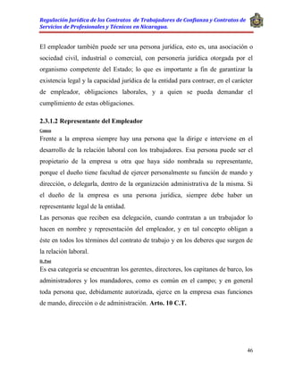 Regulación Jurídica de los Contratos de Trabajadores de Confianza y Contratos de
Servicios de Profesionales y Técnicos en Nicaragua.
46
El empleador también puede ser una persona jurídica, esto es, una asociación o
sociedad civil, industrial o comercial, con personería jurídica otorgada por el
organismo competente del Estado; lo que es importante a fin de garantizar la
existencia legal y la capacidad jurídica de la entidad para contraer, en el carácter
de empleador, obligaciones laborales, y a quien se pueda demandar el
cumplimiento de estas obligaciones.
2.3.1.2 Representante del Empleador
Comen
Frente a la empresa siempre hay una persona que la dirige e interviene en el
desarrollo de la relación laboral con los trabajadores. Esa persona puede ser el
propietario de la empresa u otra que haya sido nombrada su representante,
porque el dueño tiene facultad de ejercer personalmente su función de mando y
dirección, o delegarla, dentro de la organización administrativa de la misma. Si
el dueño de la empresa es una persona jurídica, siempre debe haber un
representante legal de la entidad.
Las personas que reciben esa delegación, cuando contratan a un trabajador lo
hacen en nombre y representación del empleador, y en tal concepto obligan a
éste en todos los términos del contrato de trabajo y en los deberes que surgen de
la relación laboral.
D. Post
Es esa categoría se encuentran los gerentes, directores, los capitanes de barco, los
administradores y los mandadores, como es común en el campo; y en general
toda persona que, debidamente autorizada, ejerce en la empresa esas funciones
de mando, dirección o de administración. Arto. 10 C.T.
 