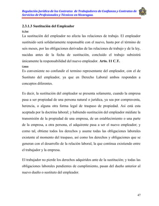 Regulación Jurídica de los Contratos de Trabajadores de Confianza y Contratos de
Servicios de Profesionales y Técnicos en Nicaragua.
47
2.3.1.3 Sustitución del Empleador
D. Post
La sustitución del empleador no afecta las relaciones de trabajo. El empleador
sustituido será solidariamente responsable con el nuevo, hasta por el término de
seis meses, por las obligaciones derivadas de las relaciones de trabajo y de la ley,
nacidas antes de la fecha de sustitución, concluido el trabajo subsistirá
únicamente la responsabilidad del nuevo empleador. Arto. 11 C.T.
Comen
Es conveniente no confundir el termino representante del empleador, con el de
Sustituto del empleador, ya que en Derecho Laboral ambos responden a
conceptos diferentes.
Es decir, la sustitución del empleador se presenta solamente, cuando la empresa
pasa a ser propiedad de una persona natural o jurídica, ya sea por compraventa,
herencia, o alguna otra forma legal de traspaso de propiedad. Así está esta
aceptada por la doctrina laboral; y habiendo sustitución del empleador médiate la
transmisión de la propiedad de una empresa, de un establecimiento o una parte
de la empresa, a otra persona, el adquirente pasa a ser el nuevo empleador; y
como tal, obtiene todos los derechos y asume todas las obligaciones laborales
existente al momento del traspaso, así como los derechos y obligaciones que se
generan con el desarrollo de la relación laboral, la que continua existiendo entre
el trabajador y la empresa.
El trabajador no pierde los derechos adquiridos ante de la sustitución; y todas las
obligaciones laborales pendientes de cumplimiento, pasan del dueño anterior al
nuevo dueño o sustituto del empleador.
 