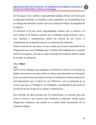 Regulación Jurídica de los Contratos de Trabajadores de Confianza y Contratos de
Servicios de Profesionales y Técnicos en Nicaragua.
48
En Nicaragua, la ley establece responsabilidad solidaria durante seis meses para
el empleador sustituido y el sustituto o nuevo empleador, en el cumplimiento de
las obligaciones laborales nacidas antes de la fecha del traspaso de propiedad de
la empresa.
Al establecer la ley que existe responsabilidad solidaria entre el anterior y el
nuevo dueño de la empresa, significa que el trabajador puede reclamar a uno u
otro, separada o conjuntamente, dentro del término de seis meses, el
cumplimiento de los derechos antes de la sustitución del empleador.
Pasado el termino de seis meses, el nuevo dueño será el único responsable de las
obligaciones para con el trabajador que no habían sido cumplidas por el anterior
dueño de la empresa, y las que se vayan derivando de la relación laboral a partir
de la fecha de sustitución.
2.3.2 Objeto
Comen
Dentro de los elementos que componen a la Relación Laboral en el Contrato de
trabajo, encontramos necesario definir al objeto, particularmente en la búsqueda
de las necesarias formas de explicar los fines de la Relación Laboral, podría de lo
cual desprenderse que el objeto de esta “Relación” será la prestación de un
servicio que hace el Trabajador a su Empleador, considerando la prestación de
un servicio en aras al pago de un salario o remuneración.
Este elemento de igual jerarquía que los mencionados, es necesario para que
exista el vínculo a una relación entre trabajador y empleador, donde existen
obligaciones reciprocas, aun cuando no se pueda hablar técnicamente de un
contrato de trabajo.
 