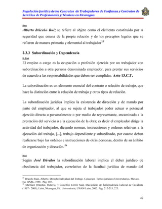 Regulación Jurídica de los Contratos de Trabajadores de Confianza y Contratos de
Servicios de Profesionales y Técnicos en Nicaragua.
49
Doct
Alberto Briceño Ruiz se refiere al objeto como el elemento constituido por la
seguridad que emana de la propia relación y de los preceptos legales que se
refieren de manera primaria y elemental al trabajador25
2.3.3 Subordinación y Dependencia
D. Post
El empleo o cargo es la ocupación o profesión ejercida por un trabajador con
subordinación a otra persona denominada empleador, para prestar sus servicios
de acuerdo a las responsabilidades que deben ser cumplidas. Arto 13.C.T.
La subordinación es un elemento esencial del contrato o relación de trabajo, que
hace la distinción entre la relación de trabajo y otros tipos de relación.
La subordinación jurídica implica la existencia de dirección y de mando por
parte del empleador, al que se sujeta el trabajador poder actuar o potencial
ejercido directa o personalmente o por medio de representante, encaminado a la
prestación del servicio o a la ejecución de la obra; es decir el empleador dirige la
actividad del trabajador, dictando normas, instrucciones y ordenes relativas a la
ejecución del trabajo, [...], trabajo dependiente y subordinado, por cuanto deben
realizarse bajo las ordenes e instrucciones de otras personas, dentro de su ámbito
de organización y dirección.26
Doct
Según José Dávalos la subordinación laboral implica el deber jurídico de
obediencia del trabajador, correlativo de la facultad jurídica de mando del
25
Briceño Ruiz, Alberto. Derecho Individual del Trabajo. Colección Textos Jurídicos Universitarios. México.
Ed. HARL, 1985, Pág. 107.
26
Martínez Ordoñez, Octavio, y Castellón Tórrez Saúl, Diccionario de Jurisprudencia Laboral de Occidente
(1997- 2001), León, Nicaragua, Ed. Universitaria, UNAN-León, 2002. Pág. 212-213, 225.
 