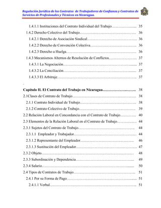 Regulación Jurídica de los Contratos de Trabajadores de Confianza y Contratos de
Servicios de Profesionales y Técnicos en Nicaragua.
1.4.1.1 Instituciones del Contrato Individual del Trabajo……………....... 35
1.4.2 Derecho Colectivo del Trabajo………………………………………. 36
1.4.2.1 Derecho de Asociación Sindical………………………………….. 36
1.4.2.2 Derecho de Convención Colectiva……………………………….. 36
1.4.2.3 Derecho a Huelga………………………………………………… 36
1.4.3 Mecanismos Alternos de Resolución de Conflictos………………….. 37
1.4.3.1 La Negociación………………………………………………........ 37
1.4.3.2 La Conciliación………………………………………………....... 37
1.4.3.3 El Arbitraje……………………………………………………….. 37
.
Capítulo II. El Contrato del Trabajo en Nicaragua………………..…….. 38
2.1Clases de Contrato de Trabajo……………………………………………. 38
2.1.1 Contrato Individual de Trabajo………………………………………. 38
2.1.2 Contrato Colectivo de Trabajo………………………………………. 39
2.2 Relación Laboral en Concordancia con el Contrato de Trabajo…………. 40
2.3 Elementos de la Relación Laboral en el Contrato de Trabajo……………. 44
2.3.1 Sujetos del Contrato de Trabajo………………………………………. 44
2.3.1.1 Empleador y Trabajador…………………………………………… 44
2.3.1.2 Representante del Empleador…………………………………….. 46
2.3.1.3 Sustitución del Empleador………………………………………….. 47
2.3.2 Objeto………………………………………………………………… 48
2.3.3 Subordinación y Dependencia………………………………………... 49
2.3.4 Salario……………………………………………………………........ 50
2.4 Tipos de Contratos de Trabajo…………………………………………... 51
2.4.1 Por su Forma de Pago……………………………………………........ 51
2.4.1.1 Verbal…………………………………………………………….. 51
 