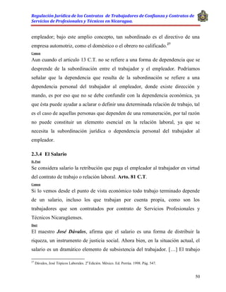 Regulación Jurídica de los Contratos de Trabajadores de Confianza y Contratos de
Servicios de Profesionales y Técnicos en Nicaragua.
50
empleador; bajo este amplio concepto, tan subordinado es el directivo de una
empresa automotriz, como el doméstico o el obrero no calificado.27
Comen
Aun cuando el articulo 13 C.T. no se refiere a una forma de dependencia que se
desprende de la subordinación entre el trabajador y el empleador. Podríamos
señalar que la dependencia que resulta de la subordinación se refiere a una
dependencia personal del trabajador al empleador, donde existe dirección y
mando, es por eso que no se debe confundir con la dependencia económica, ya
que ésta puede ayudar a aclarar o definir una determinada relación de trabajo, tal
es el caso de aquellas personas que dependen de una remuneración, por tal razón
no puede constituir un elemento esencial en la relación laboral, ya que se
necesita la subordinación jurídica o dependencia personal del trabajador al
empleador.
2.3.4 El Salario
D. Post
Se considera salario la retribución que paga el empleador al trabajador en virtud
del contrato de trabajo o relación laboral. Arto. 81 C.T.
Comen
Si lo vemos desde el punto de vista económico todo trabajo terminado depende
de un salario, incluso los que trabajan por cuenta propia, como son los
trabajadores que son contratados por contrato de Servicios Profesionales y
Técnicos Nicaragüenses.
Doct
El maestro José Dávalos, afirma que el salario es una forma de distribuir la
riqueza, un instrumento de justicia social. Ahora bien, en la situación actual, el
salario es un dramático elemento de subsistencia del trabajador. […] El trabajo
27
Dávalos, José Tópicos Laborales. 2a
Edición. México. Ed. Porrúa. 1998. Pág. 547.
 