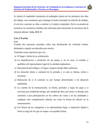 Regulación Jurídica de los Contratos de Trabajadores de Confianza y Contratos de
Servicios de Profesionales y Técnicos en Nicaragua.
52
Es donde el empleador suministra al trabajador dentro de los primeros tres días
de trabajo, una constancia que contenga la fecha iniciando la relación de trabajo,
el servicio a prestar su obra a realizar y el salario estipulado. Salvo en prueba de
contrario, la constancia referida será suficiente para demostrar la existencia de la
relación laboral. Arto. 24 C.T.
2.4.1.2 Escrito
D. Post
Cuando dos personas acuerdan sobre una declaración de voluntad común,
destinada a regular sus derechos por escrito.
Teniendo como requisitos que sea:
a) El lugar y fecha de su celebración;
b) La identificación y domicilio de las partes y en su caso, el nombre y
apellidos del representante legal de la entidad empleadora.
c) Descripción del trabajo y el lugar o lugares donde deba realizarse;
d) La duración diaria y semanal de la jornada y si esta es diurna, mixta o
nocturna;
e) Indicación de si el contrato es por tiempo determinado o de duración
indefinida;
f) La cuantía de la remuneración, su forma, periodos y lugar de pago y si
conviene por unidad de tiempo, por unidad de obra, por tarea o a destajo, por
comisión o por participación en los cobros de venta o en las utilidades y
cualquier otro complemento salarial, así como la forma de cálculo en la
remuneración;
g) Las firmas de los otorgantes o su representante legal, o impresión digital o
firma a ruego de los que no sepan o no puedan firmar.
 