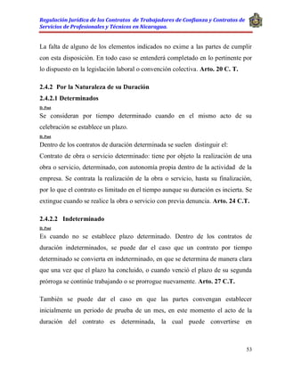 Regulación Jurídica de los Contratos de Trabajadores de Confianza y Contratos de
Servicios de Profesionales y Técnicos en Nicaragua.
53
La falta de alguno de los elementos indicados no exime a las partes de cumplir
con esta disposición. En todo caso se entenderá completado en lo pertinente por
lo dispuesto en la legislación laboral o convención colectiva. Arto. 20 C. T.
2.4.2 Por la Naturaleza de su Duración
2.4.2.1 Determinados
D. Post
Se consideran por tiempo determinado cuando en el mismo acto de su
celebración se establece un plazo.
D. Post
Dentro de los contratos de duración determinada se suelen distinguir el:
Contrato de obra o servicio determinado: tiene por objeto la realización de una
obra o servicio, determinado, con autonomía propia dentro de la actividad de la
empresa. Se contrata la realización de la obra o servicio, hasta su finalización,
por lo que el contrato es limitado en el tiempo aunque su duración es incierta. Se
extingue cuando se realice la obra o servicio con previa denuncia. Arto. 24 C.T.
2.4.2.2 Indeterminado
D. Post
Es cuando no se establece plazo determinado. Dentro de los contratos de
duración indeterminados, se puede dar el caso que un contrato por tiempo
determinado se convierta en indeterminado, en que se determina de manera clara
que una vez que el plazo ha concluido, o cuando venció el plazo de su segunda
prórroga se continúe trabajando o se prorrogue nuevamente. Arto. 27 C.T.
También se puede dar el caso en que las partes convengan establecer
inicialmente un periodo de prueba de un mes, en este momento el acto de la
duración del contrato es determinada, la cual puede convertirse en
 