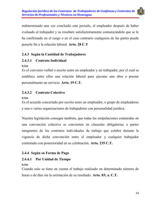 Regulación Jurídica de los Contratos de Trabajadores de Confianza y Contratos de
Servicios de Profesionales y Técnicos en Nicaragua.
54
indeterminado una vez concluido este periodo, el empleador después de haber
evaluado al trabajador y su resultare satisfactoriamente comunicándole que se le
ha confirmado en el cargo o en el caso contrario cualquiera de las partes puede
ponerle fin a la relación laboral. Arto. 28 C.T
2.4.3 Según la Cantidad de Trabajadores
2.4.3.1 Contrato Individual
D. Post
Es el convenio verbal o escrito entre un empleador y un trabajador, por el cual se
establece entre ellos una relación laboral para ejecutar una obra o prestar
personalmente un servicio. Arto. 19 C.T.
2.4.3.2 Contrato Colectivo
D. Post
Es el acuerdo concertado por escrito entre un empleador, o grupo de empleadores
y una o varias organizaciones de trabajadores con personalidad jurídica.
Nuestra legislación consagra también, que todas las estipulaciones contenidas en
una convención colectiva se convierten en clausulas obligatorias o partes
integrantes de los contratos individuales de trabajo que celebre durante la
vigencia de dicha convención entre el empleador y cualquier trabajador
contratado con posterioridad en su celebración. Arto. 235 C.T.
2.4.4 Según su Forma de Pago
2.4.4.1 Por Unidad de Tiempo
D. Post
Cuando solo se tiene en cuenta el trabajo realizado en determinado número de
horas o de días sin la estimación de su resultado. Arto. 83; a. C.T.
 