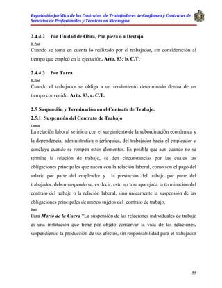 Regulación Jurídica de los Contratos de Trabajadores de Confianza y Contratos de
Servicios de Profesionales y Técnicos en Nicaragua.
55
2.4.4.2 Por Unidad de Obra, Por pieza o a Destajo
D. Post
Cuando se toma en cuenta lo realizado por el trabajador, sin consideración al
tiempo que empleó en la ejecución. Arto. 83; b. C.T.
2.4.4.3 Por Tarea
D. Post
Cuando el trabajador se obliga a un rendimiento determinado dentro de un
tiempo convenido. Arto. 83, c. C.T.
2.5 Suspensión y Terminación en el Contrato de Trabajo.
2.5.1 Suspensión del Contrato de Trabajo
Comen
La relación laboral se inicia con el surgimiento de la subordinación económica y
la dependencia, administrativa o jerárquica, del trabajador hacia el empleador y
concluye cuando se rompen estos elementos. Es posible que aun cuando no se
termine la relación de trabajo, se den circunstancias por las cuales las
obligaciones principales que nacen con la relación laboral, como son el pago del
salario por parte del empleador y la prestación del trabajo por parte del
trabajador, deben suspenderse, es decir, esto no trae aparejada la terminación del
contrato del trabajo o la relación laboral, sino únicamente la suspensión de las
obligaciones principales de ambos sujetos del contrato de trabajo.
Doct
Para Mario de la Cueva “La suspensión de las relaciones individuales de trabajo
es una institución que tiene por objeto conservar la vida de las relaciones,
suspendiendo la producción de sus efectos, sin responsabilidad para el trabajador
 