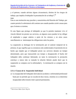 Regulación Jurídica de los Contratos de Trabajadores de Confianza y Contratos de
Servicios de Profesionales y Técnicos en Nicaragua.
56
y el patrono, cuando adviene alguna circunstancia, distinta de los riesgos de
trabajo, que impide al trabajador la presentación de su trabajo”.29
Comen
Esta es una institución muy peculiar y característica del Derecho del Trabajo, por
cuanto permite la subsistencia del contrato aun cuando pueden existir causas para
que el mismo se termine.
Es una figura que protege al trabajador ya que le permite mantener vivo el
vínculo laboral sin prestar sus servicios, en algunos casos pueden la ley obligar
al empleador a pagar salarios o parte de los mismos y en otros casos
sencillamente se interrumpen las obligaciones entre las partes.
La suspensión se distingue de la terminación por el carácter temporal de la
primera, lo que significa que su existencia está condicionada al nacimiento de un
hecho que impide que el trabajador preste sus servicios durante un tiempo
determinado, pero que transcurrido ese tiempo o desaparecido el hecho del
trabajador debe continuar laborando; en tanto la terminación la prestación
concluye y nunca más se reanuda la relación laboral, puede decir que la
suspensión se compara con la enfermedad y la terminación se compara con la
muerte.
2.5.1.1 Causas de la Suspensión Individual:
a) La incapacidad del trabajador derivada de accidente o enfermedad profesional
hasta por un período que no exceda de doce meses, mientras no se determine
incapacidad sobreviniente total o parcial permanente;
29
De la Cueva, Mario. Op cit. Pág. 80.
 