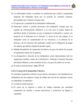 Regulación Jurídica de los Contratos de Trabajadores de Confianza y Contratos de
Servicios de Profesionales y Técnicos en Nicaragua.
57
b) La enfermedad común o accidente no profesional que conlleve incapacidad
temporal del trabajador hasta por un período de veintiséis semanas,
prorrogables por veintiséis semanas más;
c) El reposo pre y postnatal de la trabajadora embarazada;
d) Detención, arresto o prisión preventiva del trabajador, siempre que sea
seguido de sobreseimiento definitivo y en este caso el salario dejará de
percibirse desde el momento en que se produzca la detención o arresto, sin
perjuicio de lo dispuesto en el Artículo 17, inciso h) de este código. Si el
trabajador actuó en cumplimiento de sus funciones, o en defensa de la
persona o de los intereses del empleador, tendrá éste la obligación de pagar
los salarios que hubiese dejado de percibir aquél;
e) Medida disciplinaria de suspensión de labores sin goce de salario de acuerdo
al reglamento interno de la empresa;
f) La designación o elección de los trabajadores como representantes ante los
organismos estatales, Juntas de Conciliación y Arbitraje, Comisión Nacional
del Salario Mínimo y otras conforme la ley y sin goce de salario en su caso;
g) El mutuo consentimiento. Arto. 37 C.T.
2.5.1.2 Causas de la Suspensión Colectiva
Se considera suspensión colectiva la que afecta a una parte o a la totalidad de los
trabajadores de una empresa o lugar de trabajo por una de las siguientes causas
no imputables al empleador:
a) La falta de materia prima;
b) El cierre de la empresa o centro de trabajo ordenado por autoridad
competente de acuerdo a razones preventivas o correctivas de higiene y
seguridad;
 