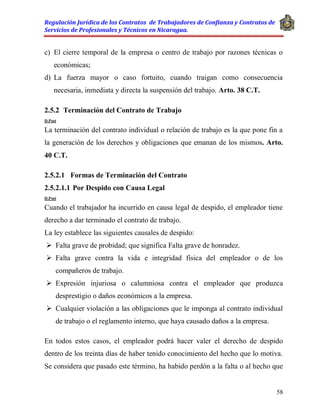 Regulación Jurídica de los Contratos de Trabajadores de Confianza y Contratos de
Servicios de Profesionales y Técnicos en Nicaragua.
58
c) El cierre temporal de la empresa o centro de trabajo por razones técnicas o
económicas;
d) La fuerza mayor o caso fortuito, cuando traigan como consecuencia
necesaria, inmediata y directa la suspensión del trabajo. Arto. 38 C.T.
2.5.2 Terminación del Contrato de Trabajo
D.Post
La terminación del contrato individual o relación de trabajo es la que pone fin a
la generación de los derechos y obligaciones que emanan de los mismos. Arto.
40 C.T.
2.5.2.1 Formas de Terminación del Contrato
2.5.2.1.1 Por Despido con Causa Legal
D.Post
Cuando el trabajador ha incurrido en causa legal de despido, el empleador tiene
derecho a dar terminado el contrato de trabajo.
La ley establece las siguientes causales de despido:
 Falta grave de probidad; que significa Falta grave de honradez.
 Falta grave contra la vida e integridad física del empleador o de los
compañeros de trabajo.
 Expresión injuriosa o calumniosa contra el empleador que produzca
desprestigio o daños económicos a la empresa.
 Cualquier violación a las obligaciones que le imponga al contrato individual
de trabajo o el reglamento interno, que haya causado daños a la empresa.
En todos estos casos, el empleador podrá hacer valer el derecho de despido
dentro de los treinta días de haber tenido conocimiento del hecho que lo motiva.
Se considera que pasado este término, ha habido perdón a la falta o al hecho que
 