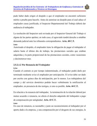 Regulación Jurídica de los Contratos de Trabajadores de Confianza y Contratos de
Servicios de Profesionales y Técnicos en Nicaragua.
59
pudo haber dado origen al despido o que el empleador no encontró suficiente
mérito o prueba para hacerlo. Antes de autorizar un despido para el cual aduce el
empleador causa justificada, el Inspector Departamental del Trabajo deberá dar
audiencia al trabajador.
La resolución del Inspector será revisada por el Inspector General del Trabajo si
alguna de las partes apelare; en todo caso, el agraviado tendrá derecho a entablar
demanda judicial ante los tribunales correspondientes. Arto. 48 C.T.
Comen
Autorizado el despido, el empleador tiene la obligación de pagar al trabajador el
salario hasta el último día de trabajo, las prestaciones sociales que estaban
adquiridas y la parte proporcional de las prestaciones sociales, como vacaciones
y decimotercer mes.
2.5.2.1.2 Por Renuncia del Trabajador
D. Post
Cuando el contrato es por tiempo indeterminado, el trabajador podrá darlo por
terminado mediante aviso al empleador por anticipación. El aviso debe ser dado
por escrito con quince días de anticipación, por lo menos. Los trabajadores del
campo y del servicio doméstico podrán hacer verbalmente la notificación al
empleador, en presencia de dos testigos, si esto es posible. Arto. 44 C.T.
En relación a la renuncia del trabajador, la terminación de la relación laboral por
mutuo acuerdo o renuncia, no afecta el derecho adquirido del trabajador a pago
de compensación por antigüedad. Arto. 43 C.T.
Comen
En caso de renuncia, es razonable y justo un reconocimiento al trabajador por el
aporte dado a la empresa, y una compensación por el desgaste de sus energías, la
 