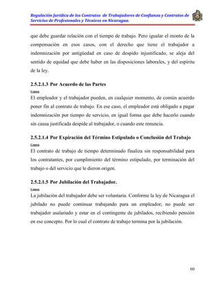 Regulación Jurídica de los Contratos de Trabajadores de Confianza y Contratos de
Servicios de Profesionales y Técnicos en Nicaragua.
60
que debe guardar relación con el tiempo de trabajo. Pero igualar el monto de la
compensación en esos casos, con el derecho que tiene el trabajador a
indemnización por antigüedad en caso de despido injustificado, se aleja del
sentido de equidad que debe haber en las disposiciones laborales, y del espíritu
de la ley.
2.5.2.1.3 Por Acuerdo de las Partes
Comen
El empleador y el trabajador pueden, en cualquier momento, de común acuerdo
poner fin al contrato de trabajo. En ese caso, el empleador está obligado a pagar
indemnización por tiempo de servicio, en igual forma que debe hacerlo cuando
sin causa justificada despide al trabajador, o cuando este renuncia.
2.5.2.1.4 Por Expiración del Término Estipulado o Conclusión del Trabajo
Comen
El contrato de trabajo de tiempo determinado finaliza sin responsabilidad para
los contratantes, por cumplimiento del término estipulado, por terminación del
trabajo o del servicio que le dieron origen.
2.5.2.1.5 Por Jubilación del Trabajador.
Comen
La jubilación del trabajador debe ser voluntaria. Conforme la ley de Nicaragua el
jubilado no puede continuar trabajando para un empleador; no puede ser
trabajador asalariado y estar en el contingente de jubilados, recibiendo pensión
en ese concepto. Por lo cual el contrato de trabajo termina por la jubilación.
 