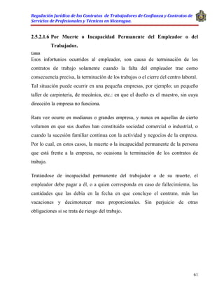 Regulación Jurídica de los Contratos de Trabajadores de Confianza y Contratos de
Servicios de Profesionales y Técnicos en Nicaragua.
61
2.5.2.1.6 Por Muerte o Incapacidad Permanente del Empleador o del
Trabajador.
Comen
Esos infortunios ocurridos al empleador, son causa de terminación de los
contratos de trabajo solamente cuando la falta del empleador trae como
consecuencia precisa, la terminación de los trabajos o el cierre del centro laboral.
Tal situación puede ocurrir en una pequeña empresas, por ejemplo; un pequeño
taller de carpintería, de mecánica, etc.: en que el dueño es el maestro, sin cuya
dirección la empresa no funciona.
Rara vez ocurre en medianas o grandes empresa, y nunca en aquellas de cierto
volumen en que sus dueños han constituido sociedad comercial o industrial, o
cuando la sucesión familiar continua con la actividad y negocios de la empresa.
Por lo cual, en estos casos, la muerte o la incapacidad permanente de la persona
que está frente a la empresa, no ocasiona la terminación de los contratos de
trabajo.
Tratándose de incapacidad permanente del trabajador o de su muerte, el
empleador debe pagar a él, o a quien corresponda en caso de fallecimiento, las
cantidades que las debía en la fecha en que concluyo el contrato, más las
vacaciones y decimotercer mes proporcionales. Sin perjuicio de otras
obligaciones si se trata de riesgo del trabajo.
 