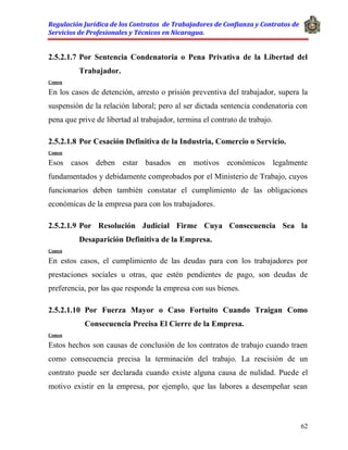Regulación Jurídica de los Contratos de Trabajadores de Confianza y Contratos de
Servicios de Profesionales y Técnicos en Nicaragua.
62
2.5.2.1.7 Por Sentencia Condenatoria o Pena Privativa de la Libertad del
Trabajador.
Comen
En los casos de detención, arresto o prisión preventiva del trabajador, supera la
suspensión de la relación laboral; pero al ser dictada sentencia condenatoria con
pena que prive de libertad al trabajador, termina el contrato de trabajo.
2.5.2.1.8 Por Cesación Definitiva de la Industria, Comercio o Servicio.
Comen
Esos casos deben estar basados en motivos económicos legalmente
fundamentados y debidamente comprobados por el Ministerio de Trabajo, cuyos
funcionarios deben también constatar el cumplimiento de las obligaciones
económicas de la empresa para con los trabajadores.
2.5.2.1.9 Por Resolución Judicial Firme Cuya Consecuencia Sea la
Desaparición Definitiva de la Empresa.
Comen
En estos casos, el cumplimiento de las deudas para con los trabajadores por
prestaciones sociales u otras, que estén pendientes de pago, son deudas de
preferencia, por las que responde la empresa con sus bienes.
2.5.2.1.10 Por Fuerza Mayor o Caso Fortuito Cuando Traigan Como
Consecuencia Precisa El Cierre de la Empresa.
Comen
Estos hechos son causas de conclusión de los contratos de trabajo cuando traen
como consecuencia precisa la terminación del trabajo. La rescisión de un
contrato puede ser declarada cuando existe alguna causa de nulidad. Puede el
motivo existir en la empresa, por ejemplo, que las labores a desempeñar sean
 