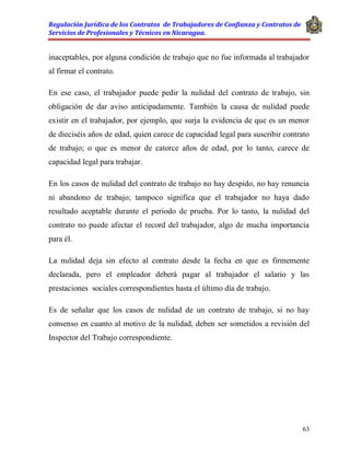 Regulación Jurídica de los Contratos de Trabajadores de Confianza y Contratos de
Servicios de Profesionales y Técnicos en Nicaragua.
63
inaceptables, por alguna condición de trabajo que no fue informada al trabajador
al firmar el contrato.
En ese caso, el trabajador puede pedir la nulidad del contrato de trabajo, sin
obligación de dar aviso anticipadamente. También la causa de nulidad puede
existir en el trabajador, por ejemplo, que surja la evidencia de que es un menor
de dieciséis años de edad, quien carece de capacidad legal para suscribir contrato
de trabajo; o que es menor de catorce años de edad, por lo tanto, carece de
capacidad legal para trabajar.
En los casos de nulidad del contrato de trabajo no hay despido, no hay renuncia
ni abandono de trabajo; tampoco significa que el trabajador no haya dado
resultado aceptable durante el periodo de prueba. Por lo tanto, la nulidad del
contrato no puede afectar el record del trabajador, algo de mucha importancia
para él.
La nulidad deja sin efecto al contrato desde la fecha en que es firmemente
declarada, pero el empleador deberá pagar al trabajador el salario y las
prestaciones sociales correspondientes hasta el último día de trabajo.
Es de señalar que los casos de nulidad de un contrato de trabajo, si no hay
consenso en cuanto al motivo de la nulidad, deben ser sometidos a revisión del
Inspector del Trabajo correspondiente.
 