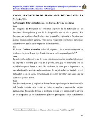 Regulación Jurídica de los Contratos de Trabajadores de Confianza y Contratos de
Servicios de Profesionales y Técnicos en Nicaragua.
64
Capítulo III.-CONTRATO DE TRABAJADOR DE CONFIANZA EN
NICARAGUA.
3.1 Concepto de la Contratación de los Trabajadores de Confianza
Comen
La categoría de trabajador de confianza depende de la naturaleza de las
funciones desempeñadas y no de la designación que se da al puesto. Son
funciones de confianza las de dirección, inspección, vigilancia y fiscalización,
cuando tengan carácter general, y las que se relacionen con trabajos personales
del empleador dentro de la empresa o establecimiento.
Doct
El doctor Teodosio Palomino refiere al respecto: “Ser o no un trabajador de
confianza depende de qué tipo de actividades se realizan para el patrón”.30
Comen
Lo anterior ha sido motivo de diversos criterios doctrinales, concluyéndose que,
no importa el nombre que se le da al puesto, sino que lo importante son las
actividades que se lleven a cabo. No perdamos de vista que la importancia de
esta clasificación vendrá a colación dentro de un juicio laboral iniciado por el
trabajador y, en su caso, corresponderá al patrón acreditar que aquel era de
confianza y no de planta.
D. Post
Son los funcionarios y empleados de confianza aquellos que la Administración
del Estado contrata para prestar servicios personales o desempeñar puestos
permanentes de asesoría técnica y asistencia técnica y/o administrativa directa
en los despachos de los funcionarios públicos principales.- Estos funcionarios
30
Palomino, Teodosio A, La Confianza en el Derecho Laboral Comparado, Perú, 2003, págs. 142.
 
