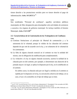 Regulación Jurídica de los Contratos de Trabajadores de Confianza y Contratos de
Servicios de Profesionales y Técnicos en Nicaragua.
65
tienen derecho a las prestaciones sociales pero no tienen derecho al pago de
indemnización.-Arto. 14 LSCCA 31
D. Post
Son nombrados “Personal de confianza”, aquellos servidores públicos
municipales de libre designación para desempeñar solo actividades de asistencia
y asesoría a los órganos de gobierno municipal. Se incluye también al Gerente
Municipal.-Arto. 2 LCAM32
3.2 Características de la Contratación de los Trabajadores de Confianza
Comen
a) Contiene limitaciones al principio de libertad de contratación y a la
autonomía de la voluntad, porque la validez de las cláusulas del contrato
depende de que esté de acuerdo con la ley, y no solamente de la voluntad de
los contratantes.
b) La falta de alguna clausula esencial en el contrato no trae la nulidad del
mismo, sino la obligación de establecerla para complementarlo.
c) La violación a la ley en alguna clausula accesoria, acarrea la nulidad de la
cláusula pero no del contrato, por ejemplo, si determinare una duración de la
jornada mayor a la legal, se aplica lo dispuesto por la ley, no lo establecido en
el contrato.
En ambos casos, la cláusula nula por ser ilegal u omitida en el contrato es
suplida por lo dispuesto en la ley, la convención colectiva de trabajo, en su
caso, el uso o la costumbre en el tipo de trabajo que se trate.
31
Ley N° 476 “Ley del Servicio Civil y de la Carrera Administrativa”, Promulgada 19 de noviembre del 2003,
Publicada en la Gaceta Diario Oficial N° 235 del 11 de diciembre del año dos mil tres.
32
Ley 502, “Ley de carrera administrativa Municipal”. Promulgada el 20 de octubre del 2004, Publicada en la
Gaceta Diario Oficial, N° 244, del 16 de Diciembre del 2004.
 