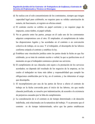 Regulación Jurídica de los Contratos de Trabajadores de Confianza y Contratos de
Servicios de Profesionales y Técnicos en Nicaragua.
66
d) Se realiza con el solo consentimiento de los contratantes, siempre que tengan
capacidad legal para celebrarlo; no requiere para su validez autorización de
notario, de funcionario, ni registro en oficina estatal.
e) El contrato escrito se celebra en papel corriente y no requiere pago de
impuesto, como timbre, ni papel sellado.
f) No es gratuito entre las partes, porque en él cada uno de los contratantes
adquiere compromisos con el otro. El empleador, al cumplimiento de todas
las disposiciones legales y las acordadas en el contrato o en convención
colectiva de trabajo, en su caso. Y el trabajador, al desempeño de las labores
conforme estipula el contrato y establece la ley.
g) Establece una vinculación jurídica entre las partes desde la fecha en que fue
celebrado, ya se trate de contrato escrito o verbal, la que se perfecciona en el
momento en que el trabajador comienza a prestar sus servicios.
h) El cumplimiento de sus cláusulas está sujeto a la prestación de los servicios
acordados; no depende del resultado de los negocios de la empresa, en los
cuales el trabajador no tiene más deber y responsabilidad que cumplir las
obligaciones establecidas por la ley, en el contrato, y las inherentes al cargo
que desempeña.
i) El incumplimiento por una de las partes de llevar a efecto el contrato de
trabajo en la fecha convenida para el inicio de las labores, sin que medie
clausula justificada, se resuelve por indemnización, de acuerdo a la existencia
de perjuicios causados por la falta de cumplimiento.
j) La consideración de si el contrato es de tiempo determinado o de duración
indefinida, está relacionada con la naturaleza del trabajo. Y se presume que el
contrato es de tiempo indeterminado, salvo que las partes establezcan
 