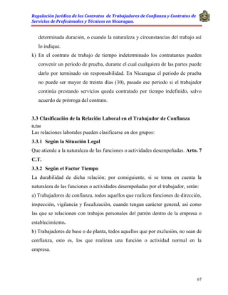 Regulación Jurídica de los Contratos de Trabajadores de Confianza y Contratos de
Servicios de Profesionales y Técnicos en Nicaragua.
67
determinada duración, o cuando la naturaleza y circunstancias del trabajo así
lo indique.
k) En el contrato de trabajo de tiempo indeterminado los contratantes pueden
convenir un periodo de prueba, durante el cual cualquiera de las partes puede
darlo por terminado sin responsabilidad. En Nicaragua el periodo de prueba
no puede ser mayor de treinta días (30), pasado ese periodo si el trabajador
continúa prestando servicios queda contratado por tiempo indefinido, salvo
acuerdo de prórroga del contrato.
3.3 Clasificación de la Relación Laboral en el Trabajador de Confianza
D. Post
Las relaciones laborales pueden clasificarse en dos grupos:
3.3.1 Según la Situación Legal
Que atiende a la naturaleza de las funciones o actividades desempeñadas. Arto. 7
C.T.
3.3.2 Según el Factor Tiempo
La durabilidad de dicha relación; por consiguiente, si se toma en cuenta la
naturaleza de las funciones o actividades desempeñadas por el trabajador, serán:
a) Trabajadores de confianza, todos aquellos que realicen funciones de dirección,
inspección, vigilancia y fiscalización, cuando tengan carácter general, así como
las que se relacionen con trabajos personales del patrón dentro de la empresa o
establecimiento.
b) Trabajadores de base o de planta, todos aquellos que por exclusión, no sean de
confianza, esto es, los que realizan una función o actividad normal en la
empresa.
 