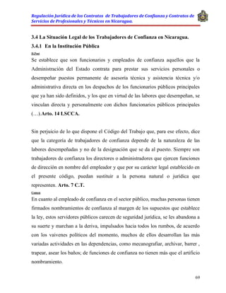 Regulación Jurídica de los Contratos de Trabajadores de Confianza y Contratos de
Servicios de Profesionales y Técnicos en Nicaragua.
69
3.4 La Situación Legal de los Trabajadores de Confianza en Nicaragua.
3.4.1 En la Institución Pública
D.Post
Se establece que son funcionarios y empleados de confianza aquellos que la
Administración del Estado contrata para prestar sus servicios personales o
desempeñar puestos permanente de asesoría técnica y asistencia técnica y/o
administrativa directa en los despachos de los funcionarios públicos principales
que ya han sido definidos, y los que en virtud de las labores que desempeñan, se
vinculan directa y personalmente con dichos funcionarios públicos principales
(…).Arto. 14 LSCCA.
Sin perjuicio de lo que dispone el Código del Trabajo que, para ese efecto, dice
que la categoría de trabajadores de confianza depende de la naturaleza de las
labores desempeñadas y no de la designación que se da al puesto. Siempre son
trabajadores de confianza los directores o administradores que ejercen funciones
de dirección en nombre del empleador y que por su carácter legal establecido en
el presente código, puedan sustituir a la persona natural o jurídica que
representen. Arto. 7 C.T.
Comen
En cuanto al empleado de confianza en el sector público, muchas personas tienen
firmados nombramientos de confianza al margen de los supuestos que establece
la ley, estos servidores públicos carecen de seguridad jurídica, se les abandona a
su suerte y marchan a la deriva, impulsados hacia todos los rumbos, de acuerdo
con los vaivenes políticos del momento, muchos de ellos desarrollan las más
variadas actividades en las dependencias, como mecanografiar, archivar, barrer ,
trapear, asear los baños; de funciones de confianza no tienen más que el artificio
nombramiento.
 
