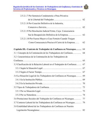 Regulación Jurídica de los Contratos de Trabajadores de Confianza y Contratos de
Servicios de Profesionales y Técnicos en Nicaragua.
2.5.2.1.7 Por Sentencia Condenatoria o Pena Privativa
de la Libertad del Trabajador……………………………….. 62
2.5.2.1.8 Por Cesación Definitiva de la Industria,
Comercio o Servicio………………………………………... 62
2.5.2.1.9 Por Resolución Judicial Firme, Cuya Consecuencia
Sea la Desaparición Definitiva de la Empresa……………… 62
2.5.2.1.10 Por Fuerza Mayor o Caso Fortuito Cuando Traigan
Como Consecuencia Precisa el Cierre de la Empresa…… 62
Capítulo III.- Contrato de Trabajador de Confianza en Nicaragua…….. 64
3.1 Concepto de la Contratación de los Trabajadores de Confianza………... 64
3.2 Características de la Contratación de los Trabajadores de
Confianza……………………………………………………………………... 65
3.3 Clasificación de la Relación Laboral en el Trabajador de Confianza……. 67
3.3.1 Según la Situación Legal……………………………………………... 67
3.3.2 Según el Factor Tiempo……………………………………………… 67
3.4 La Situación Legal de los Trabajadores de Confianza en Nicaragua…….. 69
3.4.1 En la Institución Pública…………..………………………………….. 69
3.4.2 En la Institución Privada……………………………………………... 70
3.5 Tipos de Trabajadores de Confianza…………………………………....... 73
3.5.1 Por su Situación Legal………………………………………………... 73
3.5.2 Por su Naturaleza……………………………………………………... 74
3.6 Prestaciones Sociales del Trabajador de Confianza en Nicaragua………. 77
3.7 Contexto Laboral de los Trabajadores de Confianza en Nicaragua……… 79
3.8 Estabilidad laboral de los Trabajadores de Confianza en Nuestra
Legislación Nicaragüense………………………………………………… 82
 