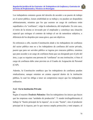 Regulación Jurídica de los Contratos de Trabajadores de Confianza y Contratos de
Servicios de Profesionales y Técnicos en Nicaragua.
70
Los trabajadores comunes gozan del derecho de acceder a un puesto de trabajo
en el sector público, tienen estabilidad en su trabajo y no pueden ser despedidos
arbitrariamente, mientras que los que asumen un cargo de confianza están
supeditados a la “confianza”, valga la redundancia, del empleador. En este caso,
el retiro de la misma es invocado por el empleador y constituye una situación
especial que extingue el contrato de trabajo al ser de naturaleza subjetiva, a
diferencia de los despidos por causa grave, que son objetivos.
En referencia a ello, nuestra Constitución alude a los trabajadores de confianza
del sector público mas no a los trabajadores de confianza del sector privado,
puesto que para ser servidor público se ingresa por concurso público, mientras
que para acceder a un cargo de confianza basta que sea designado por el jefe del
área, y que se requiera una persona de “confianza” en una institución; si bien el
cargo de confianza debe estar previsto en el Cuadro de Asignación de Personal
(CAP).
Además, la Constitución establece que los trabajadores de confianza pueden
sindicalizarse, aunque ostenten un estatus especial dentro de la institución
pública, lo cual los obliga a tener un compromiso mayor que los trabajadores
ordinarios.
3.4.2 En la Institución Privada
Doct
Según el maestro Teodosio Palomino: Son los trabajadores los únicos que hacen
que las empresas sean “unidades de producción”. Y siendo irrefragablemente el
trabajo la “fuente principal de la riqueza”, no es una “fuente”, sino el productor
principal de la riqueza, por lo que merece amplia protección y total amparo, al
 