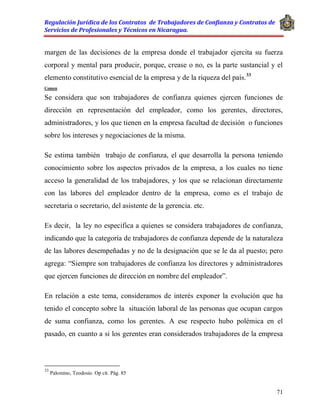 Regulación Jurídica de los Contratos de Trabajadores de Confianza y Contratos de
Servicios de Profesionales y Técnicos en Nicaragua.
71
margen de las decisiones de la empresa donde el trabajador ejercita su fuerza
corporal y mental para producir, porque, crease o no, es la parte sustancial y el
elemento constitutivo esencial de la empresa y de la riqueza del país.33
Comen
Se considera que son trabajadores de confianza quienes ejercen funciones de
dirección en representación del empleador, como los gerentes, directores,
administradores, y los que tienen en la empresa facultad de decisión o funciones
sobre los intereses y negociaciones de la misma.
Se estima también trabajo de confianza, el que desarrolla la persona teniendo
conocimiento sobre los aspectos privados de la empresa, a los cuales no tiene
acceso la generalidad de los trabajadores, y los que se relacionan directamente
con las labores del empleador dentro de la empresa, como es el trabajo de
secretaria o secretario, del asistente de la gerencia. etc.
Es decir, la ley no especifica a quienes se considera trabajadores de confianza,
indicando que la categoría de trabajadores de confianza depende de la naturaleza
de las labores desempeñadas y no de la designación que se le da al puesto; pero
agrega: “Siempre son trabajadores de confianza los directores y administradores
que ejercen funciones de dirección en nombre del empleador”.
En relación a este tema, consideramos de interés exponer la evolución que ha
tenido el concepto sobre la situación laboral de las personas que ocupan cargos
de suma confianza, como los gerentes. A ese respecto hubo polémica en el
pasado, en cuanto a si los gerentes eran considerados trabajadores de la empresa
33
Palomino, Teodosio. Op cit. Pág. 85
 