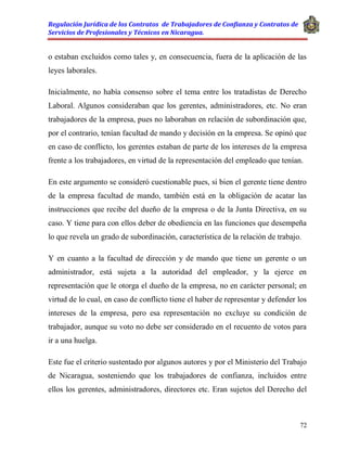 Regulación Jurídica de los Contratos de Trabajadores de Confianza y Contratos de
Servicios de Profesionales y Técnicos en Nicaragua.
72
o estaban excluidos como tales y, en consecuencia, fuera de la aplicación de las
leyes laborales.
Inicialmente, no había consenso sobre el tema entre los tratadistas de Derecho
Laboral. Algunos consideraban que los gerentes, administradores, etc. No eran
trabajadores de la empresa, pues no laboraban en relación de subordinación que,
por el contrario, tenían facultad de mando y decisión en la empresa. Se opinó que
en caso de conflicto, los gerentes estaban de parte de los intereses de la empresa
frente a los trabajadores, en virtud de la representación del empleado que tenían.
En este argumento se consideró cuestionable pues, si bien el gerente tiene dentro
de la empresa facultad de mando, también está en la obligación de acatar las
instrucciones que recibe del dueño de la empresa o de la Junta Directiva, en su
caso. Y tiene para con ellos deber de obediencia en las funciones que desempeña
lo que revela un grado de subordinación, característica de la relación de trabajo.
Y en cuanto a la facultad de dirección y de mando que tiene un gerente o un
administrador, está sujeta a la autoridad del empleador, y la ejerce en
representación que le otorga el dueño de la empresa, no en carácter personal; en
virtud de lo cual, en caso de conflicto tiene el haber de representar y defender los
intereses de la empresa, pero esa representación no excluye su condición de
trabajador, aunque su voto no debe ser considerado en el recuento de votos para
ir a una huelga.
Este fue el criterio sustentado por algunos autores y por el Ministerio del Trabajo
de Nicaragua, sosteniendo que los trabajadores de confianza, incluidos entre
ellos los gerentes, administradores, directores etc. Eran sujetos del Derecho del
 