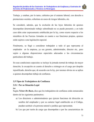 Regulación Jurídica de los Contratos de Trabajadores de Confianza y Contratos de
Servicios de Profesionales y Técnicos en Nicaragua.
73
Trabajo, y estaban, por lo tanto, cubiertos por el estatuto laboral, con derecho a
prestaciones sociales, cobertura en casos de riesgos laborales, etc.
Se consideró, además, que la exclusión de las leyes laborales de quienes
desempeñan determinado trabajo subordinado no se puede presumir; y en todo
caso debe estar expresamente establecida por la ley, como ocurre respecto a los
miembros de las Fuerzas Armadas en cuanto a sus funciones propias, quienes
están sujetos a una legislación especial.
Finalmente, se llegó a considerar trabajador a todo el que representa al
empleador en la empresa, ya sea gerente, administrador, director etc., pero
sujeto a algunas disposiciones especiales adecuadas a las circunstancias
particulares del trabajo.
En esas condiciones especiales se incluye la jornada normal de trabajo de mayor
duración, la excepción en cuanto al derecho a reintegro en el cargo por despido
injustificado, derecho que, de acuerdo con la ley, por razones obvias no se aplica
a quienes desempeñan trabajo de confianza.
3.5 Tipos de Trabajadores de Confianza
3.5.1 Por su Situación Legal
Doct
Según Néstor De Buen, dice que los trabajadores de confianza están enmarcados
dentro de los siguientes parámetros:
a) Los directores o administradores que ejercen funciones de dirección en
nombre del empleador y por su carácter legal establecido en el Código,
puedan sustituir a la persona natural o jurídica que representan.
b) Los que por razón de cargo que desempeñan o por las características de
 