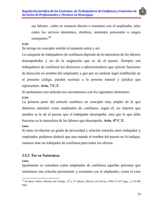 Regulación Jurídica de los Contratos de Trabajadores de Confianza y Contratos de
Servicios de Profesionales y Técnicos en Nicaragua.
74
sus labores , estén en contacto directo o constante con el empleador, tales
como los servicio doméstico, choferes, asistentes personales o cargos
semejantes.34
D. Post
Se recoge un concepto similar al expuesto antes y así:
La categoría de trabajadores de confianza depende de la naturaleza de las labores
desempeñadas y no de la asignación que se da al puesto. Siempre son
trabajadores de confianza los directores o administradores que ejercen funciones
de dirección en nombre del empleador y que por su carácter legal establecido en
el presente código, puedan sustituir a la persona natural y jurídica que
representen. Arto. 7 C.T.
Si analizamos este artículo nos encontramos con los siguientes elementos:
D. Post
La primera parte del artículo establece un concepto muy amplio de lo que
debemos entender como empleados de confianza, según él, no importa que
nombre se le dé al puesto que el trabajador desempeña, sino que lo que debe
buscarse es la naturaleza de las labores que desempeña. Arto. 47 C.T.
Comen
Si éstas involucran un grado de privacidad y relación estrecha entre trabajador y
empleador, podemos deducir que aun cuando el nombre del puesto no lo indique,
estamos ante un trabajador de confianza para todos los efectos.
3.5.2 Por su Naturaleza
Comen
Igualmente se considera como empleados de confianza aquellas personas que
mantienen una relación permanente y constante con el empleador, como el caso
34
De Buen, Néstor, Derecho del Trabajo, 12ª y 13ª edición, México, Ed. Porrúa, 1999, T.I 657 págs., y T.II 909
págs.
 