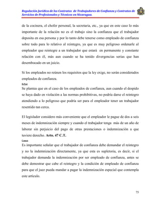 Regulación Jurídica de los Contratos de Trabajadores de Confianza y Contratos de
Servicios de Profesionales y Técnicos en Nicaragua.
75
de la cocinera, el chofer personal, la secretaria, etc., ya que en este caso lo más
importante de la relación no es el trabajo sino la confianza que el trabajador
deposita en esa persona y por lo tanto debe tenerse como empleado de confianza
sobre todo para lo relativo al reintegro, ya que es muy peligroso ordenarle al
empleador que reintegre a un trabajador que estará en permanente y constante
relación con él, más aun cuando se ha tenido divergencias serias que han
desembocado en un juicio.
Si los empleados no reúnen los requisitos que la ley exige, no serán considerados
empleados de confianza.
D.Post
Se plantea que en el caso de los empleados de confianza, aun cuando el despido
se haya dado en violación a las normas prohibitivas, no podría darse el reintegro
atendiendo a lo peligroso que podría ser para el empleador tener un trabajador
resentido tan cerca.
El legislador considero más conveniente que el empleador le pague de dos a seis
meses de indemnización siempre y cuando el trabajador tenga más de un año de
laborar sin perjuicio del pago de otras prestaciones o indemnización a que
tuviere derecho. Arto. 47 C.T.
Comen
Es importante señalar que el trabajador de confianza debe demandar el reintegro
y no la indemnización directamente, ya que esta es supletoria, es decir, si el
trabajador demanda la indemnización por ser empleado de confianza, antes se
debe demostrar que cabe el reintegro y la condición de empleado de confianza
para que el juez pueda mandar a pagar la indemnización especial que contempla
este artículo.
 