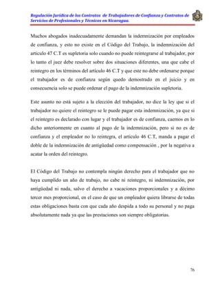 Regulación Jurídica de los Contratos de Trabajadores de Confianza y Contratos de
Servicios de Profesionales y Técnicos en Nicaragua.
76
Muchos abogados inadecuadamente demandan la indemnización por empleados
de confianza, y esto no existe en el Código del Trabajo, la indemnización del
articulo 47 C.T es supletoria solo cuando no puede reintegrarse al trabajador, por
lo tanto el juez debe resolver sobre dos situaciones diferentes, una que cabe el
reintegro en los términos del artículo 46 C.T y que este no debe ordenarse porque
el trabajador es de confianza según quedo demostrado en el juicio y en
consecuencia solo se puede ordenar el pago de la indemnización supletoria.
Este asunto no está sujeto a la elección del trabajador, no dice la ley que si el
trabajador no quiere el reintegro se le puede pagar esta indemnización, ya que si
el reintegro es declarado con lugar y el trabajador es de confianza, caemos en lo
dicho anteriormente en cuanto al pago de la indemnización, pero si no es de
confianza y el empleador no lo reintegra, el articulo 46 C.T, manda a pagar el
doble de la indemnización de antigüedad como compensación , por la negativa a
acatar la orden del reintegro.
El Código del Trabajo no contempla ningún derecho para el trabajador que no
haya cumplido un año de trabajo, no cabe ni reintegro, ni indemnización, por
antigüedad ni nada, salvo el derecho a vacaciones proporcionales y a décimo
tercer mes proporcional, en el caso de que un empleador quiera librarse de todas
estas obligaciones basta con que cada año despida a todo su personal y no paga
absolutamente nada ya que las prestaciones son siempre obligatorias.
 