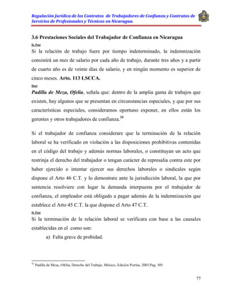 Regulación Jurídica de los Contratos de Trabajadores de Confianza y Contratos de
Servicios de Profesionales y Técnicos en Nicaragua.
77
3.6 Prestaciones Sociales del Trabajador de Confianza en Nicaragua
D. Post
Si la relación de trabajo fuere por tiempo indeterminado, la indemnización
consistirá un mes de salario por cada año de trabajo, durante tres años y a partir
de cuarto año es de veinte días de salario, y en ningún momento es superior de
cinco meses. Arto. 113 LSCCA.
Doct
Padilla de Meza, Ofelia, señala que: dentro de la amplia gama de trabajos que
existen, hay algunos que se presentan en circunstancias especiales, y que por sus
características especiales, consideramos oportuno exponer, en ellos están los
gerentes y otros trabajadores de confianza.35
Si el trabajador de confianza considerare que la terminación de la relación
laboral se ha verificado en violación a las disposiciones prohibitivas contenidas
en el código del trabajo y además normas laborales, o constituyan un acto que
restrinja el derecho del trabajador o tengan carácter de represalia contra este por
haber ejercido o intentar ejercer sus derechos laborales o sindicales según
dispone el Arto 46 C.T. y lo demostrare ante la jurisdicción laboral, la que por
sentencia resolviere con lugar la demanda interpuesta por el trabajador de
confianza, el empleador está obligado a pagar además de la indemnización que
establece el Arto 45 C.T. la que dispone el Arto 47 C.T.
D. Post
Si la terminación de la relación laboral se verificara con base a las causales
establecidas en el como son:
a) Falta grave de probidad.
35
Padilla de Mesa, Ofelia, Derecho del Trabajo, México, Edición Porrúa, 2003.Pag. 305
 