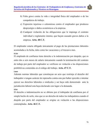 Regulación Jurídica de los Contratos de Trabajadores de Confianza y Contratos de
Servicios de Profesionales y Técnicos en Nicaragua.
78
b) Falta grave contra la vida e integridad física del empleador o de los
compañeros de trabajo.
c) Expresión injuriosa o calumniosa contra el empleador que produzca
desprestigio o daños económicos a la empresa.
d) Cualquier violación de las obligaciones que le imponga el contrato
individual o reglamento interno, que hayan causado graves daños a la
empresa. Arto. 48 C.T.
El empleador estaría obligado únicamente al pago de las prestaciones laborales
acumuladas a la fecha, tales como las vacaciones y el treceavo mes.
D. Post
El empleado de confianza tiene derecho a la indemnización por despido, que es
entre dos a seis meses de salario únicamente cuando la terminación del contrato
de trabajo por parte del empleador se verificare en violación a las disposiciones
prohibitivas contenidas en el código del trabajo. Arto. 47 C.T.
Comen
Además normas laborales que constituyan un acto que restrinja el derecho del
trabajador o tengan carácter de represalia contra este por haber ejercido e intentar
ejercer sus derechos laborales o sindicales y así haya sido demostrado ante la
jurisdicción laboral esta haya declarado con lugar a la demanda.
D.Post
El derecho a indemnización no se obtiene por el trabajador de confianza por el
simple hecho de serlo, sino que es un derecho de todos los trabajadores cuando el
despido por parte del empleador se origine en violación a las disposiciones
contempladas. Arto. 46 C.T.
 
