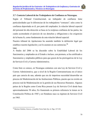 Regulación Jurídica de los Contratos de Trabajadores de Confianza y Contratos de
Servicios de Profesionales y Técnicos en Nicaragua.
79
3.7 Contexto Laboral de los Trabajadores de Confianza en Nicaragua.
Según el Tribunal Constitucional, un trabajador de confianza tiene
particularidades que lo diferencian de los trabajadores “comunes”, tales como la
confianza depositada en él, por parte del empleador; la relación laboral especial
del personal de alta dirección se basa en la recíproca confianza de las partes, las
cuales acomodarán el ejercicio de sus derechos y obligaciones a las exigencias
de la buena fe, como fundamento de esta relación laboral especial.
Nuestro tribunal de Apelaciones ha asumido también la definición legal que
establece nuestra legislación y así lo asumen en sus sentencias.36
Comen
A finales del 2006 se ha discutido sobre la Estabilidad Laboral de los
funcionarios y empleados en el Estado e incluso, con premura, se ha certificado a
funcionarios y empleados públicos para que gocen de las prerrogativas de la Ley
de Servicio Civil y Carrera Administrativa.
Como bien se conoce, en Nicaragua contamos con una Ley de Servicio Civil y
Carrera Administrativa, que a nivel de la Región Centroamericana era el único
país que carecía de una, además que era de imperiosa necesidad desarrollar un
proceso de Modernización de las Instituciones Públicas, puesto que no existía un
proceso real de Modernización en la gestión de sus Recursos Humanos. Algunos
países de la Región como Costa Rica poseen Ley de Servicio Civil desde hace
aproximadamente 50 años; En Guatemala su primera referencia la tienen en la
Constitución Política de 1945 y en Honduras nace su régimen de Servicio Civil
en 1965.
36
Martínez Ordoñez, Octavio, y Castellón Tórrez Saúl, Op. cit. Págs. 227-230.
 