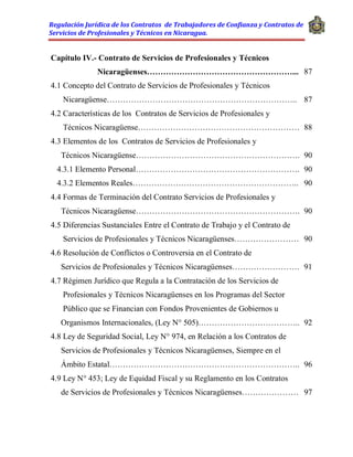 Regulación Jurídica de los Contratos de Trabajadores de Confianza y Contratos de
Servicios de Profesionales y Técnicos en Nicaragua.
Capítulo IV.- Contrato de Servicios de Profesionales y Técnicos
Nicaragüenses………………………………………………... 87
4.1 Concepto del Contrato de Servicios de Profesionales y Técnicos
Nicaragüense…………………………………………………………….. 87
4.2 Características de los Contratos de Servicios de Profesionales y
Técnicos Nicaragüense…………………………………………………… 88
4.3 Elementos de los Contratos de Servicios de Profesionales y
Técnicos Nicaragüense……………………………………………………. 90
4.3.1 Elemento Personal……………………………………………………. 90
4.3.2 Elementos Reales…………………………………………………….. 90
4.4 Formas de Terminación del Contrato Servicios de Profesionales y
Técnicos Nicaragüense……………………………………………………. 90
4.5 Diferencias Sustanciales Entre el Contrato de Trabajo y el Contrato de
Servicios de Profesionales y Técnicos Nicaragüenses…………………… 90
4.6 Resolución de Conflictos o Controversia en el Contrato de
Servicios de Profesionales y Técnicos Nicaragüenses……………………. 91
4.7 Régimen Jurídico que Regula a la Contratación de los Servicios de
Profesionales y Técnicos Nicaragüenses en los Programas del Sector
Público que se Financian con Fondos Provenientes de Gobiernos u
Organismos Internacionales, (Ley N° 505)……………………………….. 92
4.8 Ley de Seguridad Social, Ley N° 974, en Relación a los Contratos de
Servicios de Profesionales y Técnicos Nicaragüenses, Siempre en el
Ámbito Estatal…………………………………………………………….. 96
4.9 Ley N° 453; Ley de Equidad Fiscal y su Reglamento en los Contratos
de Servicios de Profesionales y Técnicos Nicaragüenses………………… 97
 