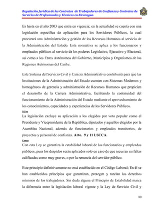 Regulación Jurídica de los Contratos de Trabajadores de Confianza y Contratos de
Servicios de Profesionales y Técnicos en Nicaragua.
80
Es hasta en el año 2003 que entra en vigencia; en la actualidad se cuenta con una
legislación específica de aplicación para los Servidores Públicos, la cual
procurará una Administración y gestión de los Recursos Humanos al servicio de
la Administración del Estado. Esta normativa se aplica a los funcionarios y
empleados públicos al servicio de los poderes Legislativo, Ejecutivo y Electoral,
así como a los Entes Autónomos del Gobierno, Municipios y Organismos de las
Regiones Autónomas del Caribe.
Este Sistema del Servicio Civil y Carrera Administrativa contribuirá para que las
Instituciones de la Administración del Estado cuenten con Sistemas Modernos y
homogéneos de gerencia y administración de Recursos Humanos que propicien
el desarrollo de la Carrera Administrativa, facilitando la continuidad del
funcionamiento de la Administración del Estado mediante el aprovechamiento de
los conocimientos, capacidades y experiencias de los Servidores Públicos.
D.Post
La legislación excluye su aplicación a los elegidos por voto popular como el
Presidente y Vicepresidente de la República, diputados y aquellos elegidos por la
Asamblea Nacional, además de funcionarios y empleados transitorios, de
proyectos y personal de confianza. Arto. 9 y 11 LSCCA.
Comen
Con esta Ley se garantiza la estabilidad laboral de los funcionarios y empleados
públicos, pues los despidos serán aplicados solo en caso de que incurran en faltas
calificadas como muy graves, o por la renuncia del servidor público.
Este principio definitivamente no está establecido en el Código Laboral; En él se
han establecidos principios que garantizan, protegen y tutelan los derechos
mínimos de los trabajadores. Sin duda alguna el Principio de Estabilidad marca
la diferencia entre la legislación laboral vigente y la Ley de Servicio Civil y
 
