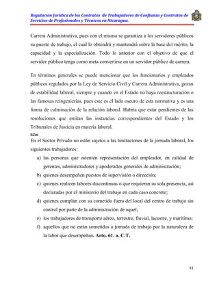 Regulación Jurídica de los Contratos de Trabajadores de Confianza y Contratos de
Servicios de Profesionales y Técnicos en Nicaragua.
81
Carrera Administrativa, pues con el mismo se garantiza a los servidores públicos
su puesto de trabajo, el cual lo obtendrá y mantendrá sobre la base del mérito, la
capacidad y la especialización. Todo lo anterior con el objetivo de que el
servidor público tenga como meta convertirse en un servidor público de carrera.
En términos generales se puede mencionar que los funcionarios y empleados
públicos regulados por la Ley de Servicio Civil y Carrera Administrativa, gozan
de estabilidad laboral, siempre y cuando en el Estado no haya reestructuración o
las famosas reingenierías, pues este es el lado oscuro de esta normativa y es una
forma de culminación de la relación laboral. Habría que estar pendientes de las
resoluciones que emitan las instancias correspondientes del Estado y los
Tribunales de Justicia en materia laboral.
D.Post
En el Sector Privado no están sujetos a las limitaciones de la jornada laboral, los
siguientes trabajadores:
a) las personas que ostenten representación del empleador, en calidad de
gerentes, administradores y apoderados generales de administración;
b) quienes desempeñen puestos de supervisión o dirección;
c) quienes realicen labores discontinuas o que requieran su sola presencia, así
declaradas por el ministerio del trabajo en cada caso concreto;
d) quienes cumplan con su cometido fuera del local del centro de trabajo sin
control por parte de la administración de aquel;
e) los trabajadores de transporte aéreo, terrestre, fluvial, lacustre, y marítimo;
f) aquellos que no están sometidos a jornada de trabajo por la naturaleza de
la labor que desempeñan. Arto. 61. a. C.T.
 