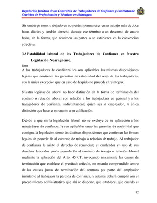 Regulación Jurídica de los Contratos de Trabajadores de Confianza y Contratos de
Servicios de Profesionales y Técnicos en Nicaragua.
82
Sin embargo estos trabajadores no pueden permanecer en su trabajo más de doce
horas diarias y tendrán derecho durante ese término a un descanso de cuatro
horas, en la forma, que acuerden las partes o se establezca en la convención
colectiva.
3.8 Estabilidad laboral de los Trabajadores de Confianza en Nuestra
Legislación Nicaragüense.
Comen
A los trabajadores de confianza les son aplicables las mismas disposiciones
legales que contienen las garantías de estabilidad del resto de los trabajadores,
con la única excepción que en caso de despido no procede el reintegro.
Nuestra legislación laboral no hace distinción en la forma de terminación del
contrato o relación laboral con relación a los trabajadores en general y a los
trabajadores de confianza, indistintamente quien sea el empleador, la única
distinción que hace es en cuanto a su calificación.
Debido a que en la legislación laboral no se excluye de su aplicación a los
trabajadores de confianza, le son aplicables tanto las garantías de estabilidad que
consigna la legislación como las distintas disposiciones que contienen las formas
legales de ponerle fin al contrato de trabajo o relación de trabajo. Al trabajador
de confianza le asiste el derecho de renunciar; el empleador en uso de sus
derechos laborales puede ponerle fin al contrato de trabajo o relación laboral
mediante la aplicación del Arto. 45 CT, invocando únicamente las causas de
terminación que establece el precitado artículo, no estando comprendido dentro
de las causas justas de terminación del contrato por parte del empleador
imputable al trabajador la pérdida de confianza, y además deberá cumplir con el
procedimiento administrativo que ahí se dispone, que establece, que cuando el
 