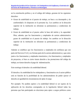 Regulación Jurídica de los Contratos de Trabajadores de Confianza y Contratos de
Servicios de Profesionales y Técnicos en Nicaragua.
84
en la constitución política y en el código del trabajo, gozaran de los siguientes
derechos:
 Gozar de estabilidad en el puesto de trabajo, en base a su desempeño y de
conformidad a lo dispuesto en la presente ley. Los cambios en la dirección
superior de la institución no afectaran su permanencia y condiciones de
trabajo.
 Gozar de estabilidad en el puesto sobre la base del mérito y la capacidad.
Dice, además, que los funcionarios y empleados de carrera administrativa
gozan de estabilidad en el puesto de trabajo. los cambios en la dirección
superior de la institución no afectaran su permanencia y condiciones de
trabajo
Además se establece que los funcionarios y empleados de confianza que son
parte del Servicio Civil y no forman parte de la carrera administrativa y que estos
junto a los funcionarios y empleados transitorios y los funcionarios y empleados
de proyectos, si bien es cierto tienen derecho a las prestaciones del código de
trabajo, no tienen derecho al pago de indemnización.
Esto restringe el derecho a la estabilidad laboral.
El derecho a la estabilidad de los trabajadores y funcionarios en el sector público
está en función de la posibilidad de los administradores de poder ejercer el
derecho en igualdad de circunstancias de optar el cargo.
Por ejemplo: No podrán aspirar a la estabilidad laboral ni ser sujetos de la
aplicación de los derechos consignados en la legislación laboral todas las
personas que han participado en elecciones para optar a cargos políticos como
 