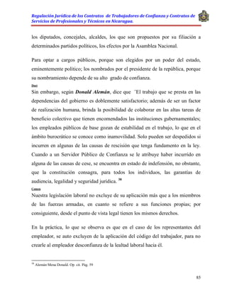 Regulación Jurídica de los Contratos de Trabajadores de Confianza y Contratos de
Servicios de Profesionales y Técnicos en Nicaragua.
85
los diputados, concejales, alcaldes, los que son propuestos por su filiación a
determinados partidos políticos, los efectos por la Asamblea Nacional.
Para optar a cargos públicos, porque son elegidos por un poder del estado,
eminentemente político; los nombrados por el presidente de la república, porque
su nombramiento depende de su alto grado de confianza.
Doct
Sin embargo, según Donald Alemán, dice que ¨El trabajo que se presta en las
dependencias del gobierno es doblemente satisfactorio; además de ser un factor
de realización humana, brinda la posibilidad de colaborar en las altas tareas de
beneficio colectivo que tienen encomendados las instituciones gubernamentales;
los empleados públicos de base gozan de estabilidad en el trabajo, lo que en el
ámbito burocrático se conoce como inamovilidad. Solo pueden ser despedidos si
incurren en algunas de las causas de rescisión que tenga fundamento en la ley.
Cuando a un Servidor Público de Confianza se le atribuye haber incurrido en
alguna de las causas de cese, se encuentra en estado de indefensión, no obstante,
que la constitución consagra, para todos los individuos, las garantías de
audiencia, legalidad y seguridad jurídica. 38
Comen
Nuestra legislación laboral no excluye de su aplicación más que a los miembros
de las fuerzas armadas, en cuanto se refiere a sus funciones propias; por
consiguiente, desde el punto de vista legal tienen los mismos derechos.
En la práctica, lo que se observa es que en el caso de los representantes del
empleador, se auto excluyen de la aplicación del código del trabajador, para no
crearle al empleador desconfianza de la lealtad laboral hacia él.
38
Alemán Mena Donald. Op. cit. Pág. 59
 