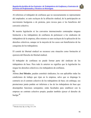Regulación Jurídica de los Contratos de Trabajadores de Confianza y Contratos de
Servicios de Profesionales y Técnicos en Nicaragua.
86
Al referirnos al trabajador de confianza que no necesariamente es representante
del empleador, se auto excluyen de la afiliación sindical, de la participación en
movimiento huelguista o de protesta, pero invoca para si los beneficios del
convenio colectivo.
Ni nuestra legislación ni los convenios internacionales contemplan ninguna
limitación a los trabajadores de confianza de pertenecer a los sindicatos de
trabajadores de la empresa, ellos mismos se auto excluyen de la aplicación de los
derechos colectivos, aunque en la mayoría de los casos son beneficiarios de las
conquistas de los trabajadores.
El comité de libertad sindical no reconoce esta situación como limitación al
ejercicio del Derecho de libertad sindical.
El trabajador de confianza no puede formar parte del sindicato de los
trabajadores de base. Pero todo lo anterior no significa que la legislación les
niegue los derechos colectivos a los trabajadores de confianza.
Doct
Afirma José Dávalos, pueden constituir sindicatos; les son aplicables todas las
condiciones de trabajo que rijan en la empresa, salvo que se disponga lo
contrario en el contrato colectivo de los trabajadores de base; sin embargo, sus
prestaciones jamás podrán ser inferiores a las de los trabajadores de base que
desempeñen funciones semejantes; están facultados para establecer con la
empresa un contrato colectivo propio; pueden también ejercer el derecho de
huelga.39
39
Dávalos José, Op. cit. Pág. 213- 214.
 