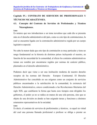 Regulación Jurídica de los Contratos de Trabajadores de Confianza y Contratos de
Servicios de Profesionales y Técnicos en Nicaragua.
87
Capítulo IV.- CONTRATO DE SERVICIOS DE PROFESIONALES Y
TÉCNICOS NICARAGÜENSES.
4.1. Concepto del Contrato de Servicios de Profesionales y Técnicos
Nicaragüenses.
Comen
Es notarse que nos introducimos a un tema novedoso que cada día se presenta
más en el derecho administrativo del país, como es este tipo de contrataciones, la
cual se encuentra ligada con la contratación administrativa regida por un cuerpo
legislativo especial.
No cabe la menor duda que este tipo de contratación es muy particular y tiene un
rango fundamental en la historia de distintos países incluyendo el nuestro, en
función de las necesidad de la comunidad, al efecto los contratos administrativos
toman ese nombre por encontrarse regidos por normas de carácter público,
plasmados en el derecho administrativo.
Podemos decir que viene a ser una institución moderna de nuestro derecho
receptos de las normas del Derecho Europeo Continental. El Derecho
Administrativo fue concebido en sus orígenes como un conjunto de servicios
públicos encaminados a la satisfacción de la comunidad, la existencia del
Derecho Administrativo, estuvo condicionado a las Revoluciones libertarias del
siglo XIX, que cambiaron la forma que hasta esos tiempos eran dirigidos los
gobiernos, el poder ya no se radica en manos de una sola persona, sino que es
objeto de una división en donde se han asignado tareas y funciones a distintos
estamentos representativos de la sociedad.
Comen
Es decir, el contrato de servicios de profesionales y técnicos, es aquel en virtud
del cual una persona llamada profesional o profesor se obliga a prestar un
 